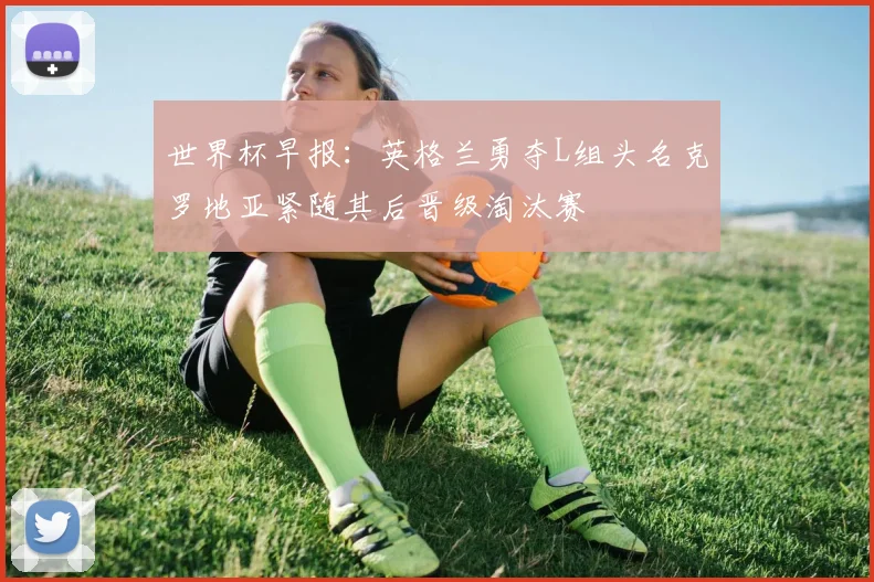 世界杯早报：英格兰勇夺L组头名克罗地亚紧随其后晋级淘汰赛