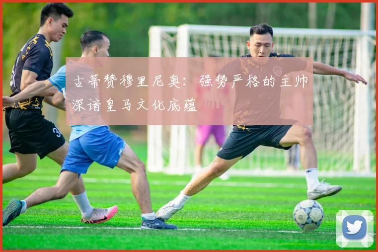 古蒂赞穆里尼奥：强势严格的主帅深谙皇马文化底蕴