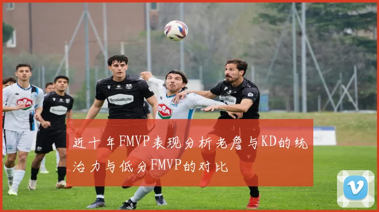 近十年FMVP表现分析老詹与KD的统治力与低分FMVP的对比