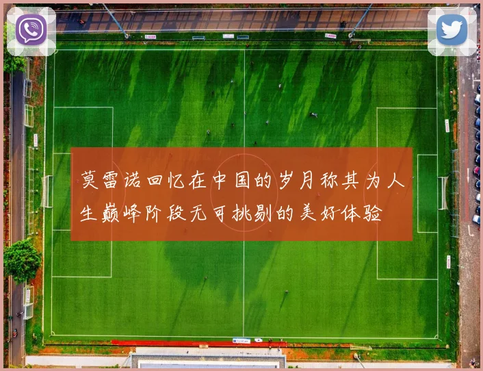 莫雷诺回忆在中国的岁月称其为人生巅峰阶段无可挑剔的美好体验