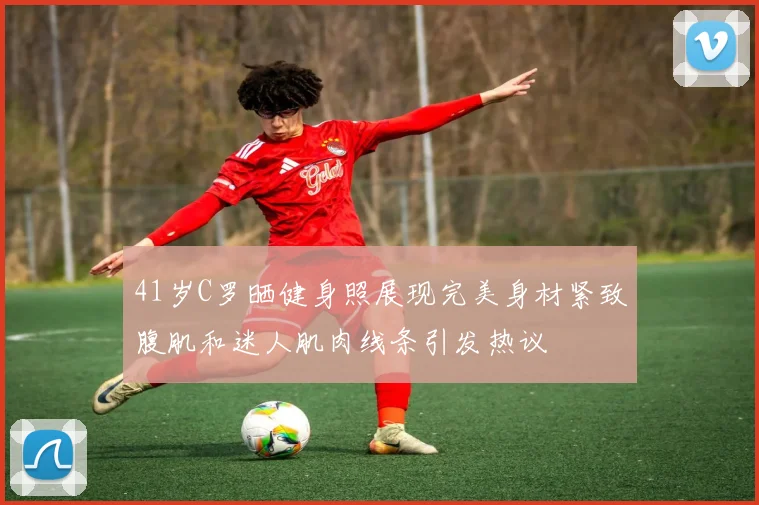 41岁C罗晒健身照展现完美身材紧致腹肌和迷人肌肉线条引发热议