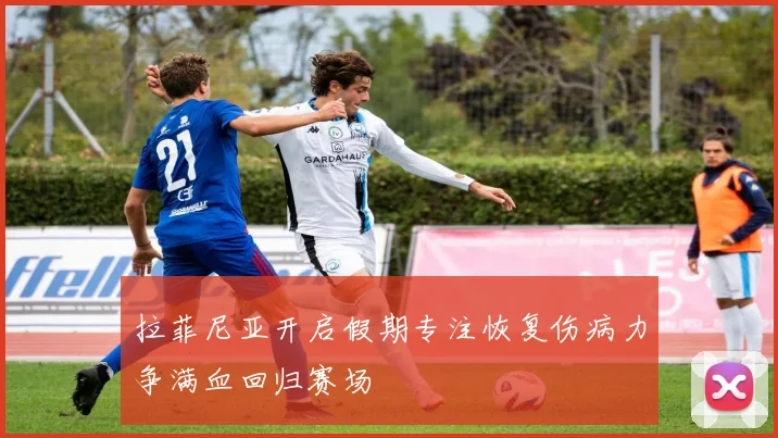 拉菲尼亚开启假期专注恢复伤病力争满血回归赛场
