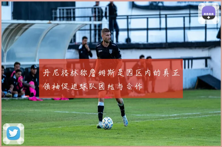 丹尼格林称詹姆斯是园区内的真正领袖促进球队团结与合作