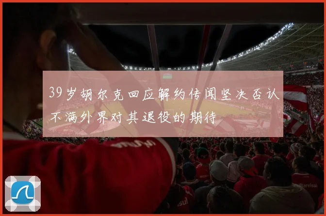 39岁胡尔克回应解约传闻坚决否认不满外界对其退役的期待