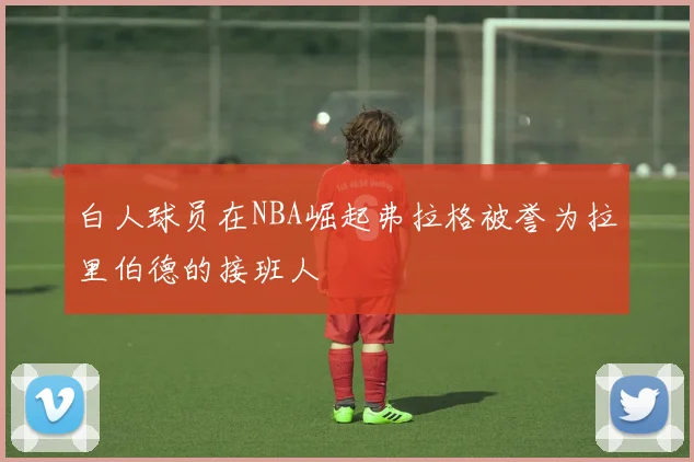白人球员在NBA崛起弗拉格被誉为拉里伯德的接班人