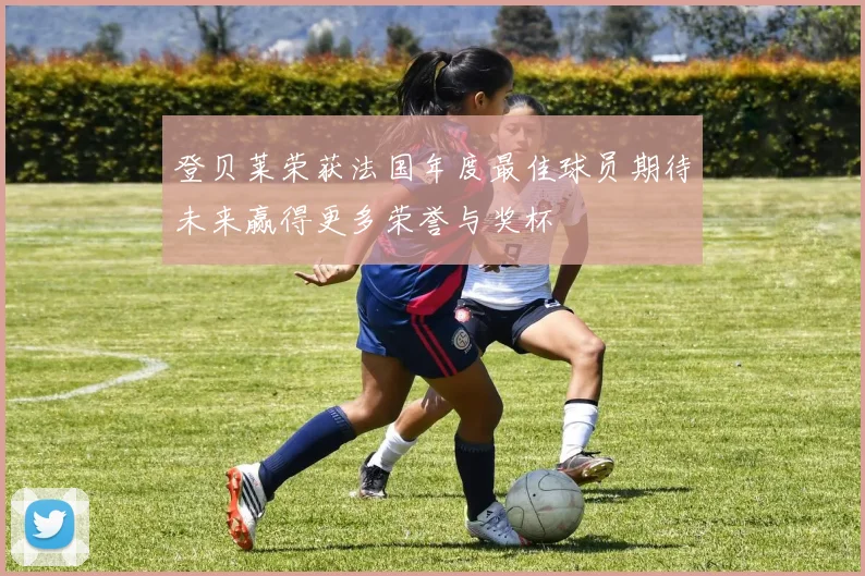 登贝莱荣获法国年度最佳球员期待未来赢得更多荣誉与奖杯