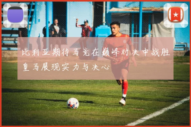 比利亚期待马竞在巅峰对决中战胜皇马展现实力与决心