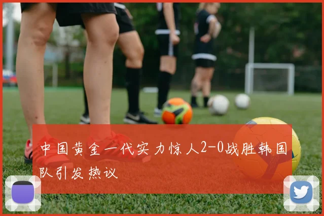中国黄金一代实力惊人2-0战胜韩国队引发热议