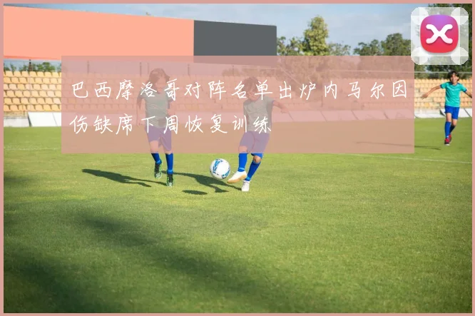 巴西摩洛哥对阵名单出炉内马尔因伤缺席下周恢复训练