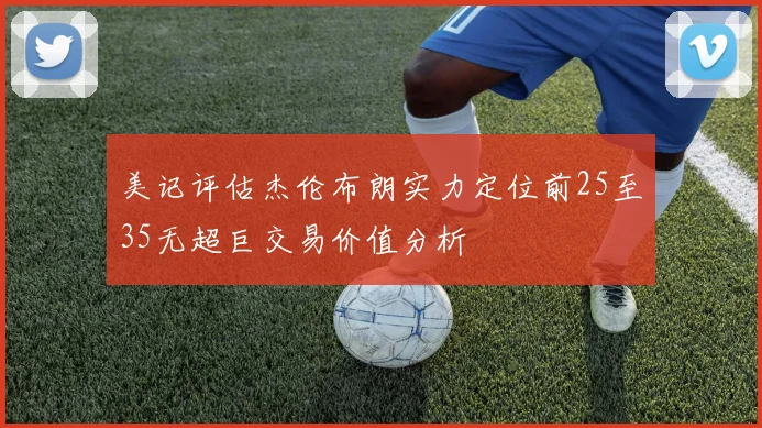 美记评估杰伦布朗实力定位前25至35无超巨交易价值分析