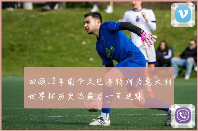 回顾12年前今天巴洛特利为意大利世界杯历史添最后一笔进球