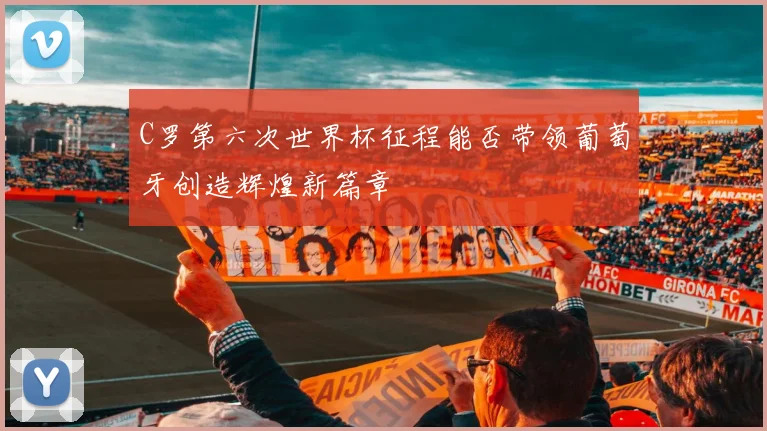 C罗第六次世界杯征程能否带领葡萄牙创造辉煌新篇章