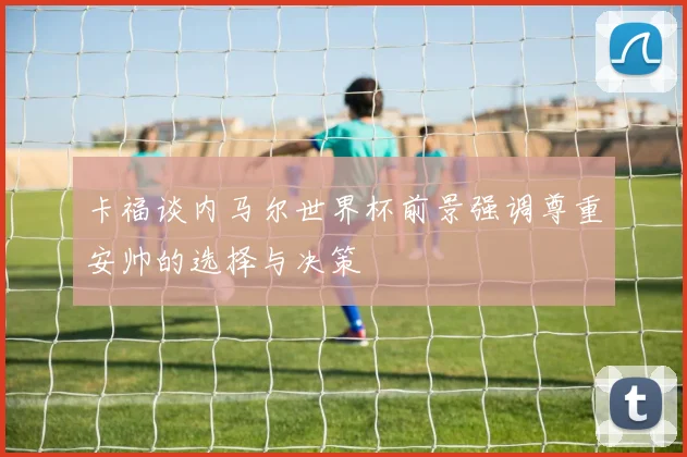 卡福谈内马尔世界杯前景强调尊重安帅的选择与决策