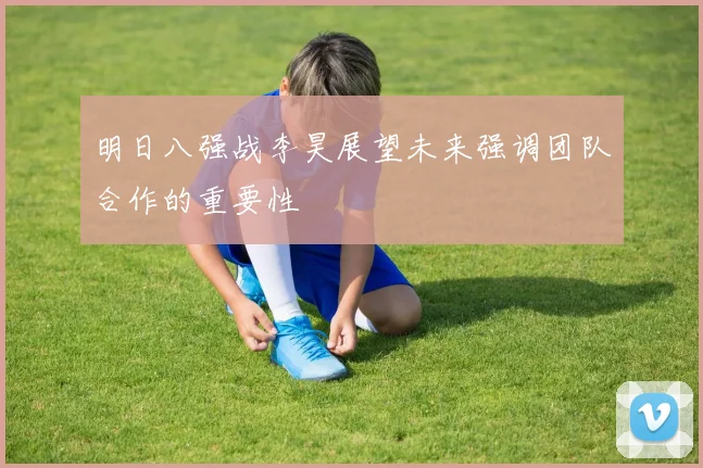 明日八强战李昊展望未来强调团队合作的重要性