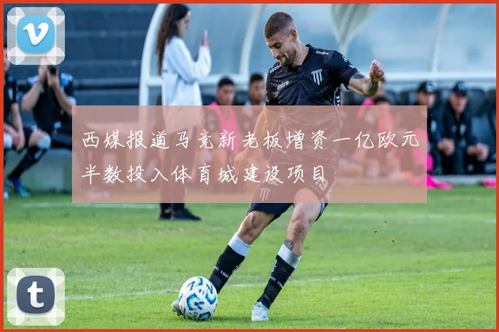 西媒报道马竞新老板增资一亿欧元半数投入体育城建设项目