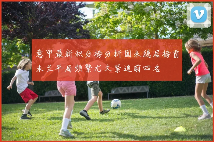 意甲最新积分榜分析国米稳居榜首米兰平局频繁尤文紧追前四名