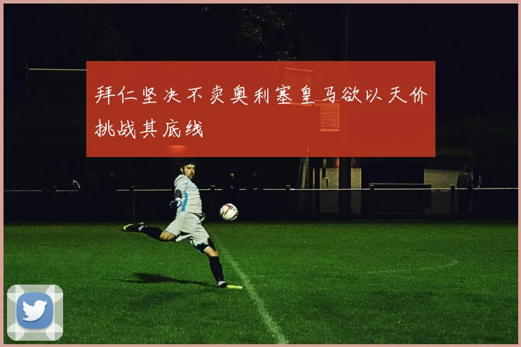 拜仁坚决不卖奥利塞皇马欲以天价挑战其底线