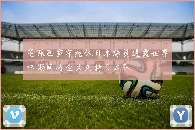范佩西宣布轮休日本球员透露世界杯期间将全力支持日本队
