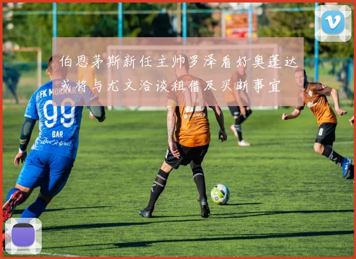 伯恩茅斯新任主帅罗泽看好奥蓬达或将与尤文洽谈租借及买断事宜