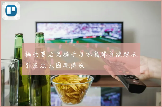 梅西赛后光膀子与冰岛球员换球衣引发众人围观热议