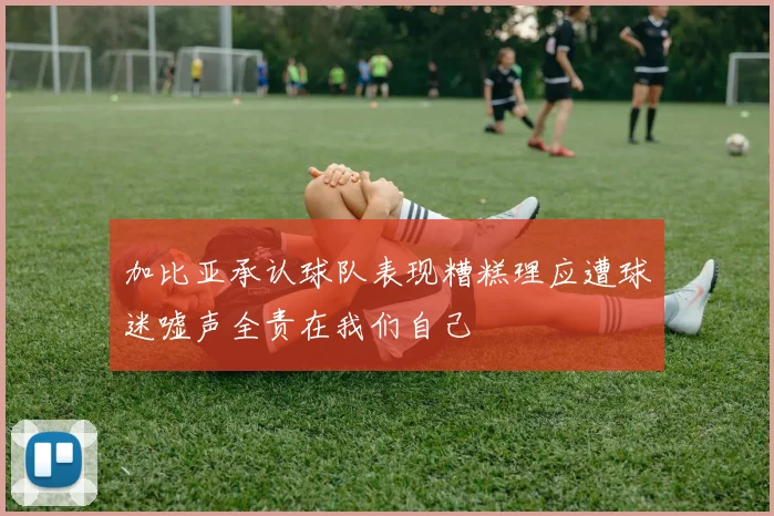 加比亚承认球队表现糟糕理应遭球迷嘘声全责在我们自己