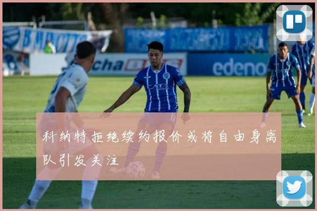 科纳特拒绝续约报价或将自由身离队引发关注