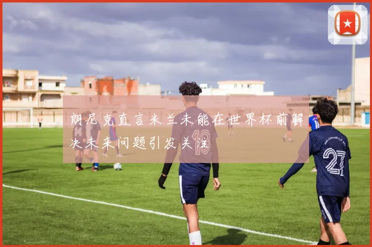 朗尼克直言米兰未能在世界杯前解决未来问题引发关注