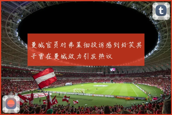 曼城官员对弗莱彻投诉感到好笑其子曾在曼城效力引发热议