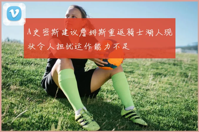 A史密斯建议詹姆斯重返骑士湖人现状令人担忧运作能力不足